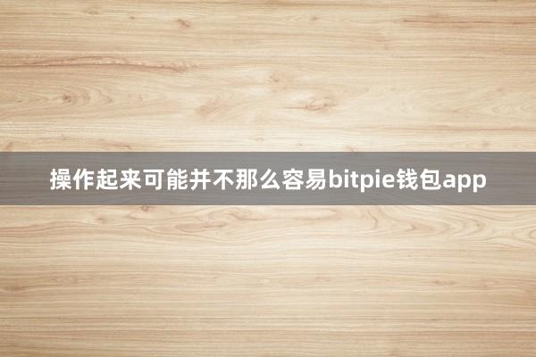 操作起来可能并不那么容易bitpie钱包app