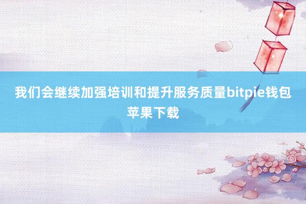 我们会继续加强培训和提升服务质量bitpie钱包苹果下载