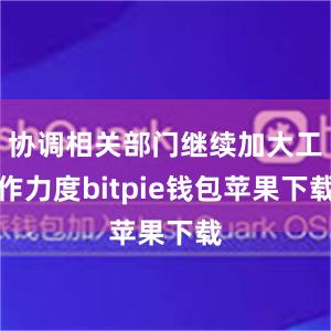 协调相关部门继续加大工作力度bitpie钱包苹果下载